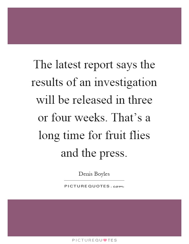 The latest report says the results of an investigation will be released in three or four weeks. That's a long time for fruit flies and the press Picture Quote #1