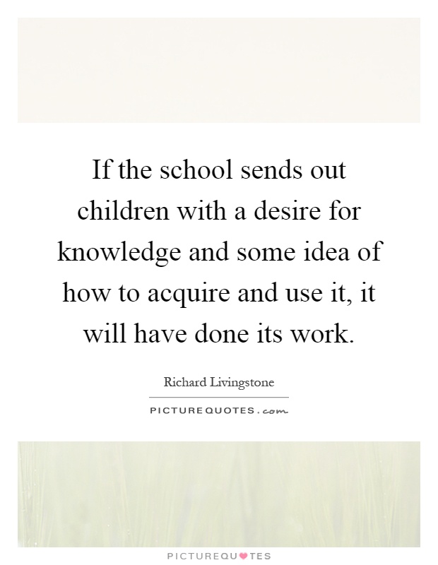If the school sends out children with a desire for knowledge and some idea of how to acquire and use it, it will have done its work Picture Quote #1