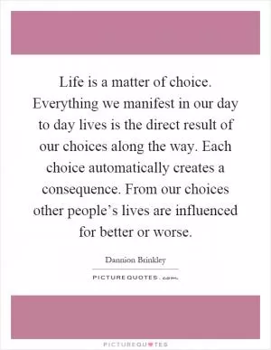 Life is a matter of choice. Everything we manifest in our day to day lives is the direct result of our choices along the way. Each choice automatically creates a consequence. From our choices other people’s lives are influenced for better or worse Picture Quote #1