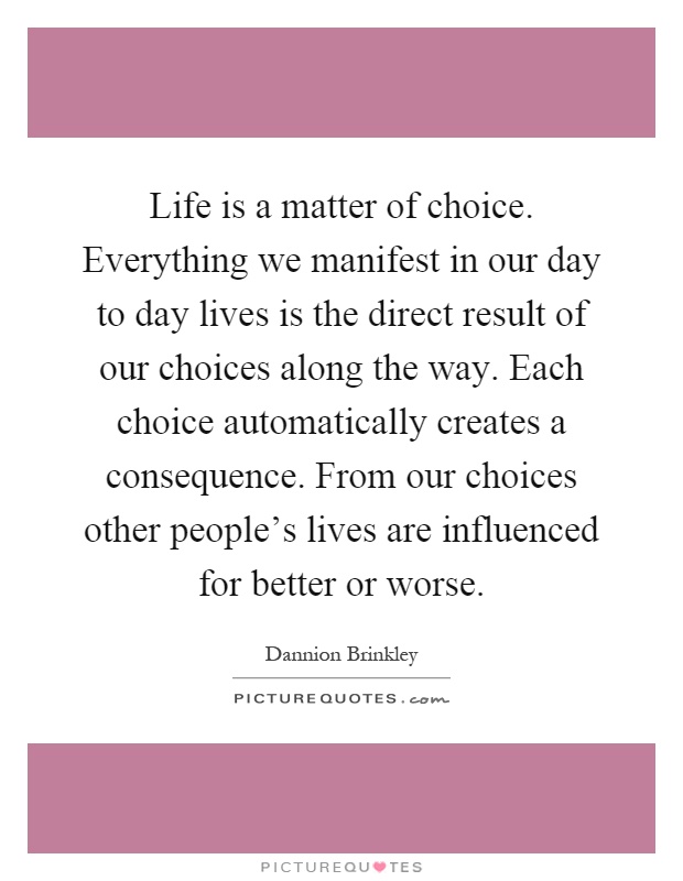 Life is a matter of choice. Everything we manifest in our day to day lives is the direct result of our choices along the way. Each choice automatically creates a consequence. From our choices other people's lives are influenced for better or worse Picture Quote #1