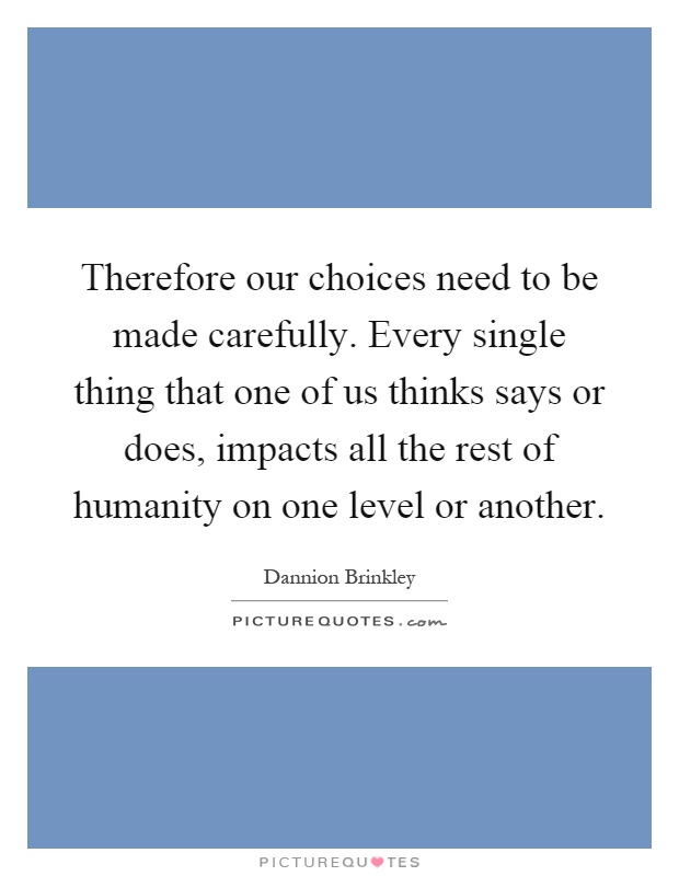 Therefore our choices need to be made carefully. Every single thing that one of us thinks says or does, impacts all the rest of humanity on one level or another Picture Quote #1