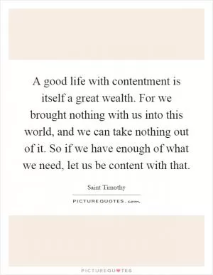 A good life with contentment is itself a great wealth. For we brought nothing with us into this world, and we can take nothing out of it. So if we have enough of what we need, let us be content with that Picture Quote #1