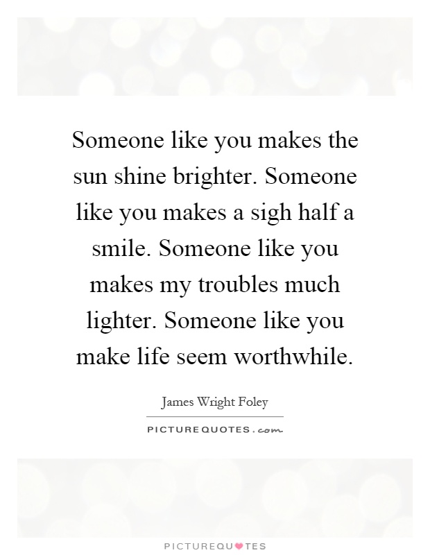 Someone like you makes the sun shine brighter. Someone like you makes a sigh half a smile. Someone like you makes my troubles much lighter. Someone like you make life seem worthwhile Picture Quote #1