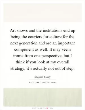 Art shows and the institutions end up being the couriers for culture for the next generation and are an important component as well. It may seem ironic from one perspective, but I think if you look at my overall strategy, it’s actually not out of step Picture Quote #1
