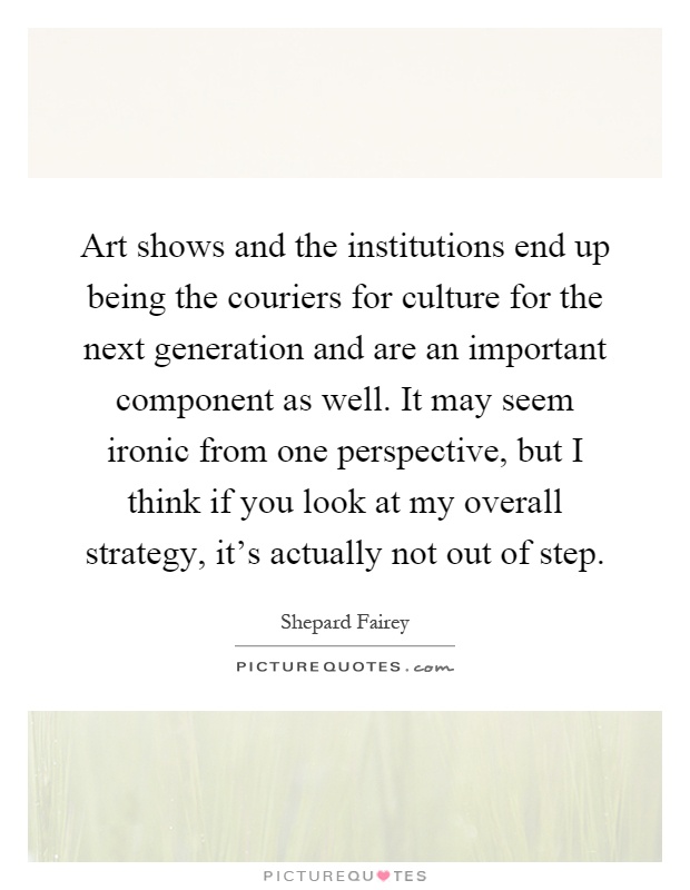 Art shows and the institutions end up being the couriers for culture for the next generation and are an important component as well. It may seem ironic from one perspective, but I think if you look at my overall strategy, it's actually not out of step Picture Quote #1