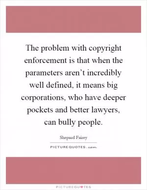 The problem with copyright enforcement is that when the parameters aren’t incredibly well defined, it means big corporations, who have deeper pockets and better lawyers, can bully people Picture Quote #1