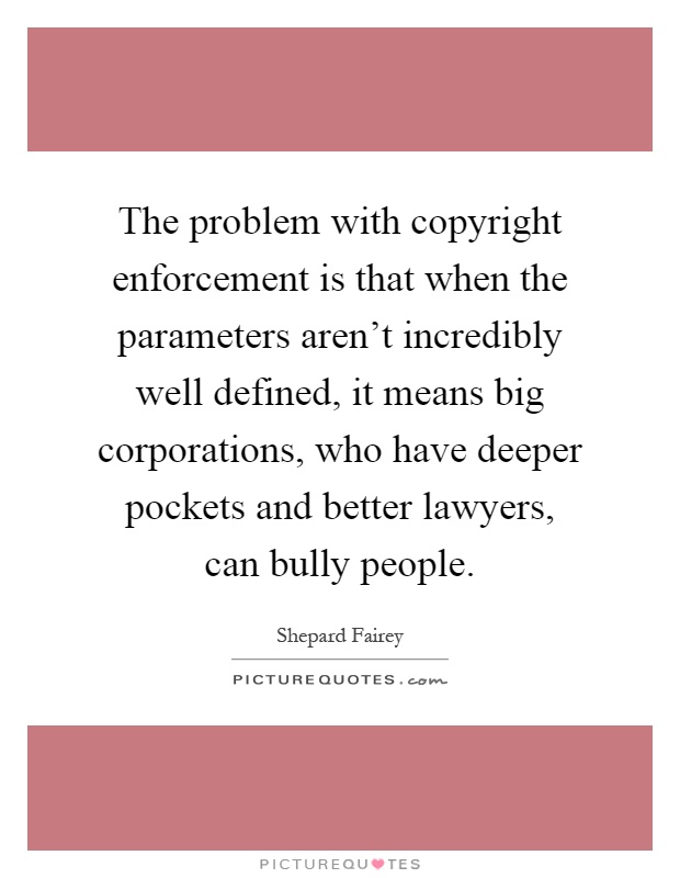 The problem with copyright enforcement is that when the parameters aren't incredibly well defined, it means big corporations, who have deeper pockets and better lawyers, can bully people Picture Quote #1