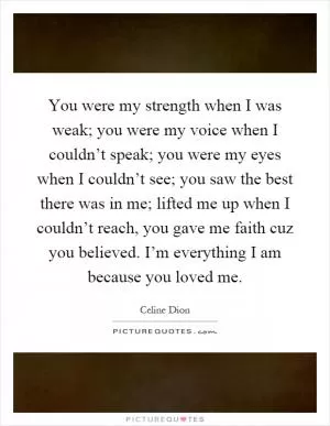 You were my strength when I was weak; you were my voice when I couldn’t speak; you were my eyes when I couldn’t see; you saw the best there was in me; lifted me up when I couldn’t reach, you gave me faith cuz you believed. I’m everything I am because you loved me Picture Quote #1
