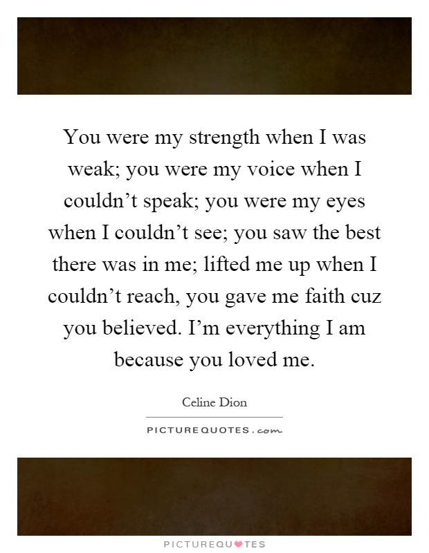 You were my strength when I was weak; you were my voice when I couldn't speak; you were my eyes when I couldn't see; you saw the best there was in me; lifted me up when I couldn't reach, you gave me faith cuz you believed. I'm everything I am because you loved me Picture Quote #1
