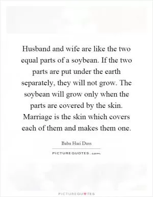 Husband and wife are like the two equal parts of a soybean. If the two parts are put under the earth separately, they will not grow. The soybean will grow only when the parts are covered by the skin. Marriage is the skin which covers each of them and makes them one Picture Quote #1