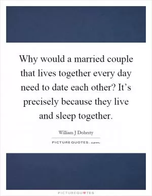Why would a married couple that lives together every day need to date each other? It’s precisely because they live and sleep together Picture Quote #1
