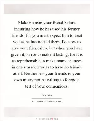 Make no man your friend before inquiring how he has used his former friends; for you must expect him to treat you as he has treated them. Be slow to give your friendship, but when you have given it, strive to make it lasting; for it is as reprehensible to make many changes in one’s associates as to have no friends at all. Neither test your friends to your own injury nor be willing to forego a test of your companions Picture Quote #1