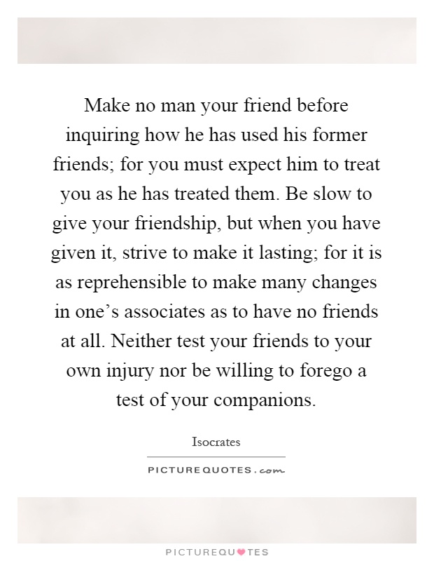 Make no man your friend before inquiring how he has used his former friends; for you must expect him to treat you as he has treated them. Be slow to give your friendship, but when you have given it, strive to make it lasting; for it is as reprehensible to make many changes in one's associates as to have no friends at all. Neither test your friends to your own injury nor be willing to forego a test of your companions Picture Quote #1