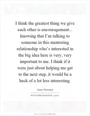 I think the greatest thing we give each other is encouragement... knowing that I’m talking to someone in this mentoring relationship who’s interested in the big idea here is very, very important to me. I think if it were just about helping me get to the next step, it would be a heck of a lot less interesting Picture Quote #1