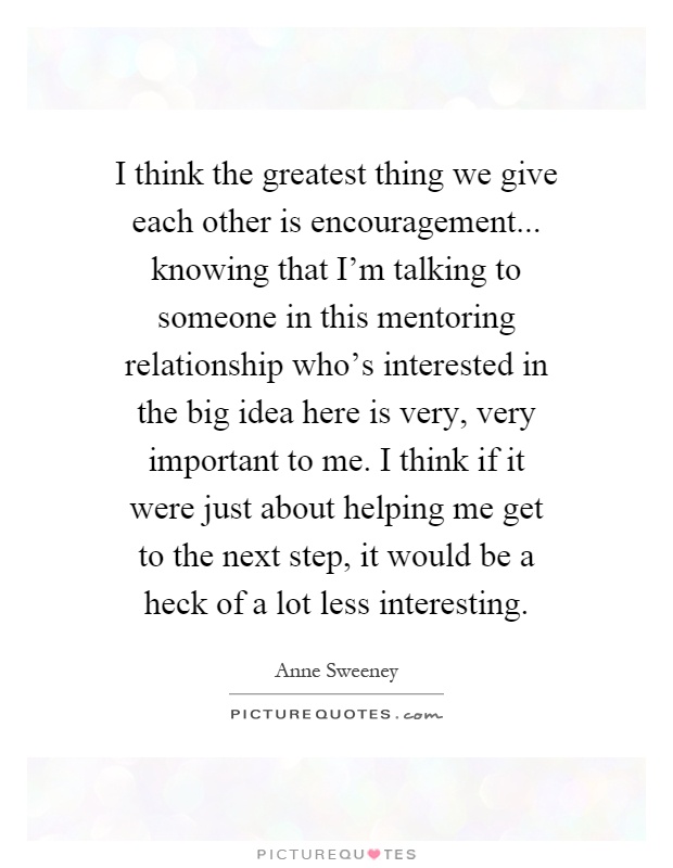 I think the greatest thing we give each other is encouragement... knowing that I'm talking to someone in this mentoring relationship who's interested in the big idea here is very, very important to me. I think if it were just about helping me get to the next step, it would be a heck of a lot less interesting Picture Quote #1