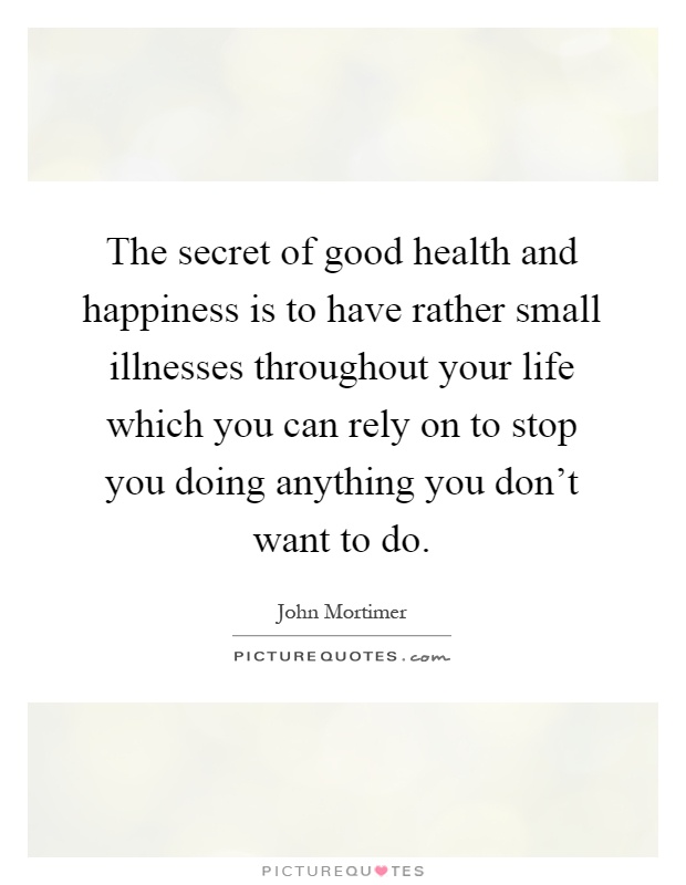 The secret of good health and happiness is to have rather small illnesses throughout your life which you can rely on to stop you doing anything you don't want to do Picture Quote #1