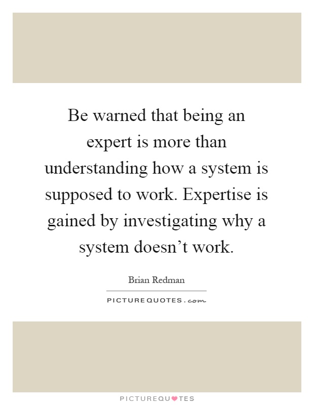 Be warned that being an expert is more than understanding how a system is supposed to work. Expertise is gained by investigating why a system doesn't work Picture Quote #1
