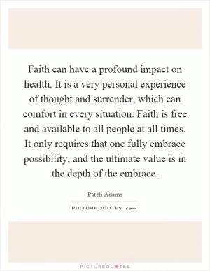 Faith can have a profound impact on health. It is a very personal experience of thought and surrender, which can comfort in every situation. Faith is free and available to all people at all times. It only requires that one fully embrace possibility, and the ultimate value is in the depth of the embrace Picture Quote #1