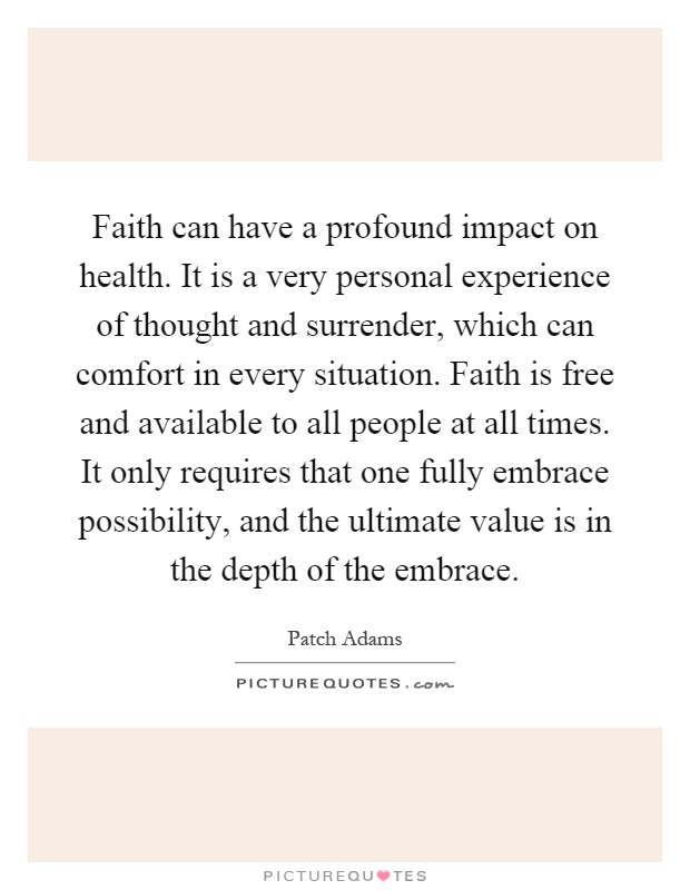 Faith can have a profound impact on health. It is a very personal experience of thought and surrender, which can comfort in every situation. Faith is free and available to all people at all times. It only requires that one fully embrace possibility, and the ultimate value is in the depth of the embrace Picture Quote #1