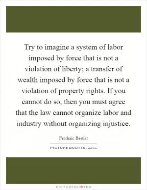 Try to imagine a system of labor imposed by force that is not a violation of liberty; a transfer of wealth imposed by force that is not a violation of property rights. If you cannot do so, then you must agree that the law cannot organize labor and industry without organizing injustice Picture Quote #1