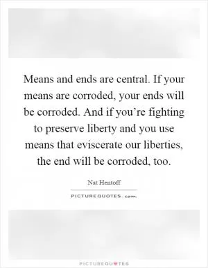 Means and ends are central. If your means are corroded, your ends will be corroded. And if you’re fighting to preserve liberty and you use means that eviscerate our liberties, the end will be corroded, too Picture Quote #1