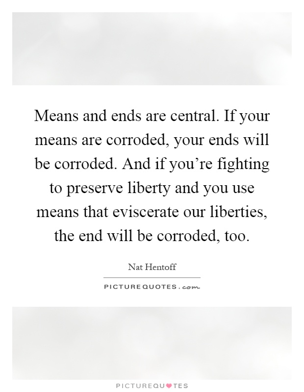 Means and ends are central. If your means are corroded, your ends will be corroded. And if you're fighting to preserve liberty and you use means that eviscerate our liberties, the end will be corroded, too Picture Quote #1