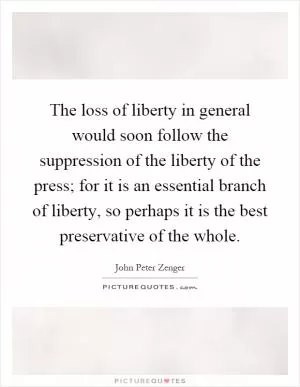 The loss of liberty in general would soon follow the suppression of the liberty of the press; for it is an essential branch of liberty, so perhaps it is the best preservative of the whole Picture Quote #1