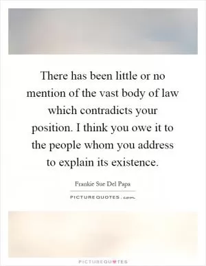 There has been little or no mention of the vast body of law which contradicts your position. I think you owe it to the people whom you address to explain its existence Picture Quote #1