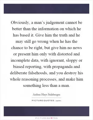 Obviously, a man’s judgement cannot be better than the information on which he has based it. Give him the truth and he may still go wrong when he has the chance to be right, but give him no news or present him only with distorted and incomplete data, with ignorant, sloppy or biased reporting, with propaganda and deliberate falsehoods, and you destroy his whole reasoning processes, and make him something less than a man Picture Quote #1