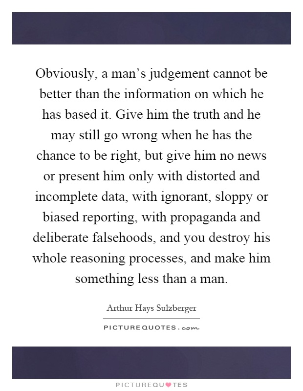 Obviously, a man's judgement cannot be better than the information on which he has based it. Give him the truth and he may still go wrong when he has the chance to be right, but give him no news or present him only with distorted and incomplete data, with ignorant, sloppy or biased reporting, with propaganda and deliberate falsehoods, and you destroy his whole reasoning processes, and make him something less than a man Picture Quote #1