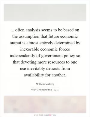 ... often analysis seems to be based on the assumption that future economic output is almost entirely determined by inexorable economic forces independently of government policy so that devoting more resources to one use inevitably detracts from availability for another Picture Quote #1