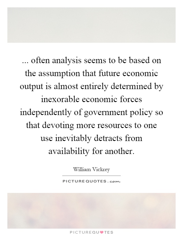 ... often analysis seems to be based on the assumption that future economic output is almost entirely determined by inexorable economic forces independently of government policy so that devoting more resources to one use inevitably detracts from availability for another Picture Quote #1
