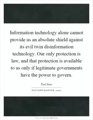 Information technology alone cannot provide us an absolute shield against its evil twin disinformation technology. Our only protection is law, and that protection is available to us only if legitimate governments have the power to govern Picture Quote #1