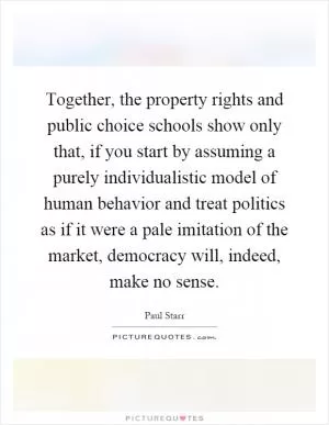 Together, the property rights and public choice schools show only that, if you start by assuming a purely individualistic model of human behavior and treat politics as if it were a pale imitation of the market, democracy will, indeed, make no sense Picture Quote #1