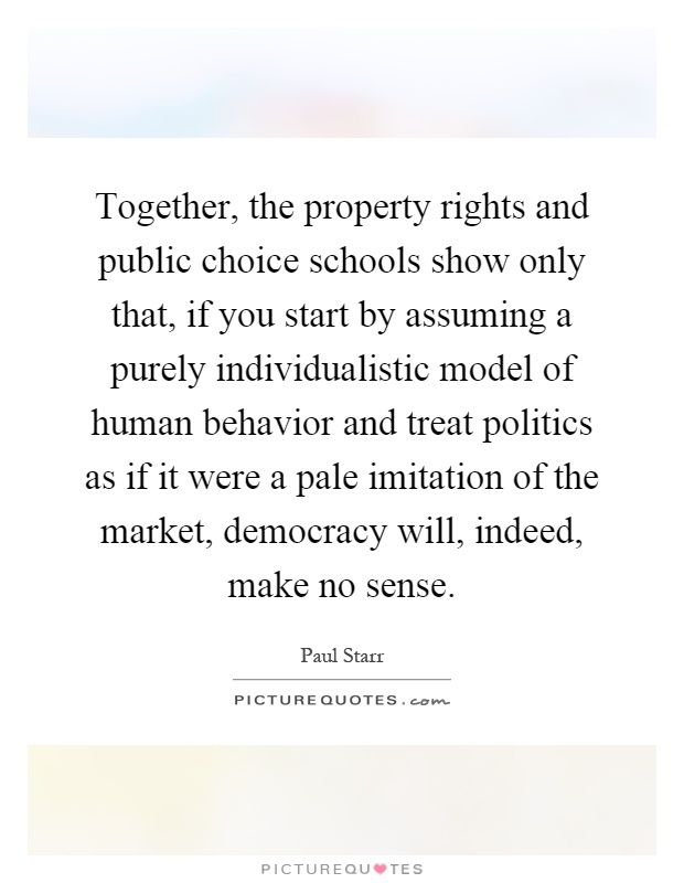 Together, the property rights and public choice schools show only that, if you start by assuming a purely individualistic model of human behavior and treat politics as if it were a pale imitation of the market, democracy will, indeed, make no sense Picture Quote #1