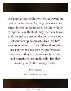 Our popular economics writers, however, are not in the business of giving their readers a ringside seat on the research action; with no exception I can think of, they use their books to do an end run around the normal structure of scholarship, to preach ideas that few serious economists share. Often, these ideas are not just at odds with the professional consensus; they are demonstrably wrong, and sometimes terminally silly. But they sound good to the unwary reader Picture Quote #1