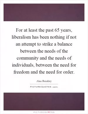 For at least the past 65 years, liberalism has been nothing if not an attempt to strike a balance between the needs of the community and the needs of individuals, between the need for freedom and the need for order Picture Quote #1