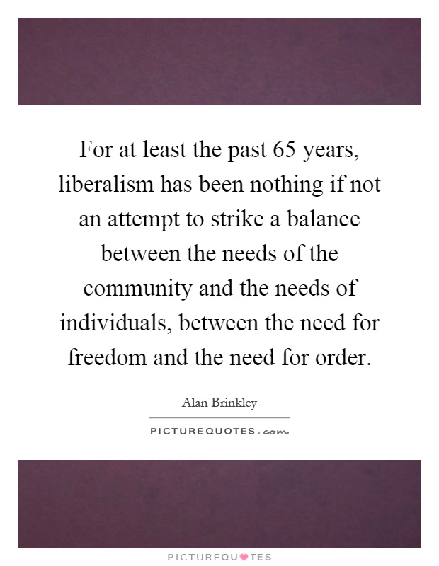 For at least the past 65 years, liberalism has been nothing if not an attempt to strike a balance between the needs of the community and the needs of individuals, between the need for freedom and the need for order Picture Quote #1