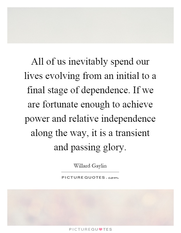 All of us inevitably spend our lives evolving from an initial to a final stage of dependence. If we are fortunate enough to achieve power and relative independence along the way, it is a transient and passing glory Picture Quote #1