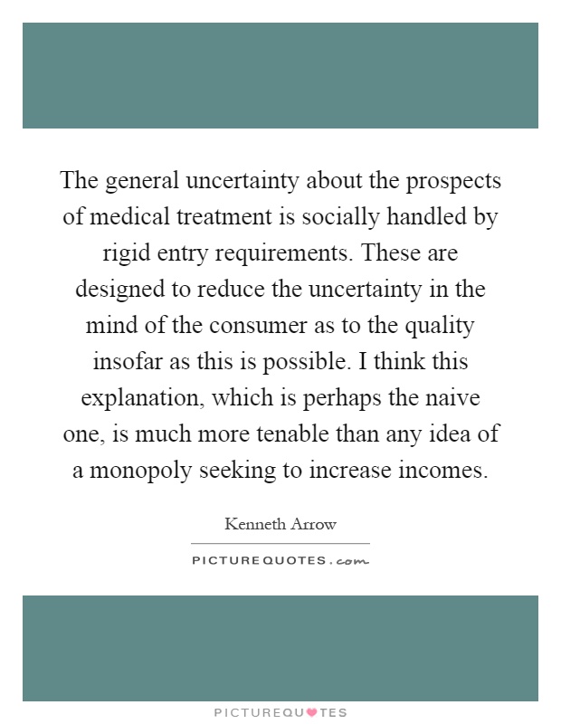 The general uncertainty about the prospects of medical treatment is socially handled by rigid entry requirements. These are designed to reduce the uncertainty in the mind of the consumer as to the quality insofar as this is possible. I think this explanation, which is perhaps the naive one, is much more tenable than any idea of a monopoly seeking to increase incomes Picture Quote #1