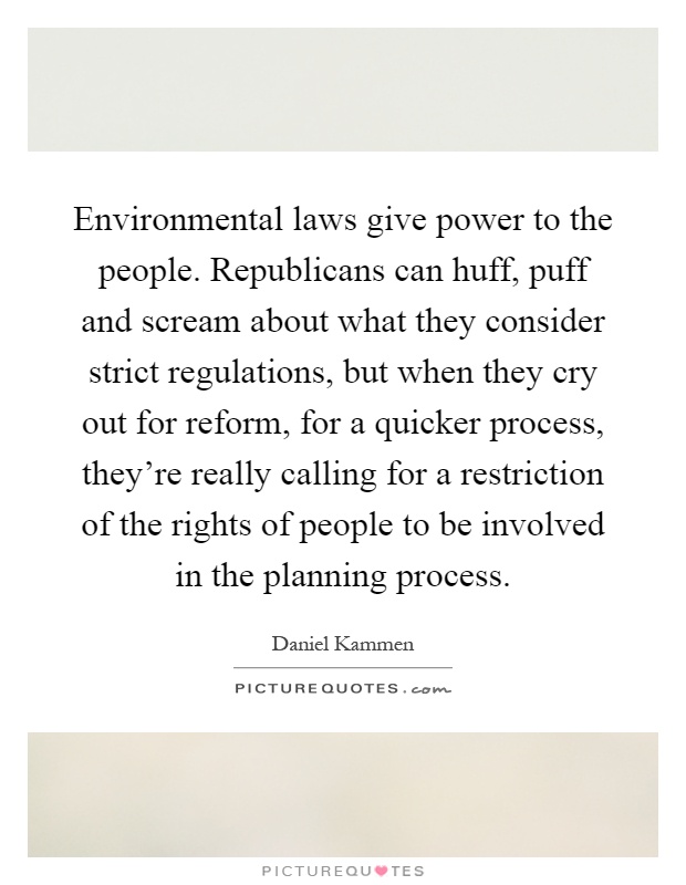 Environmental laws give power to the people. Republicans can huff, puff and scream about what they consider strict regulations, but when they cry out for reform, for a quicker process, they're really calling for a restriction of the rights of people to be involved in the planning process Picture Quote #1
