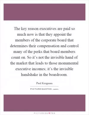 The key reason executives are paid so much now is that they appoint the members of the corporate board that determines their compensation and control many of the perks that board members count on. So it’s not the invisible hand of the market that leads to those monumental executive incomes; it’s the invisible handshake in the boardroom Picture Quote #1