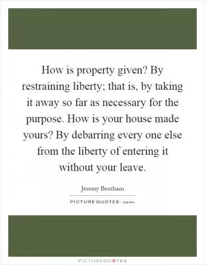 How is property given? By restraining liberty; that is, by taking it away so far as necessary for the purpose. How is your house made yours? By debarring every one else from the liberty of entering it without your leave Picture Quote #1