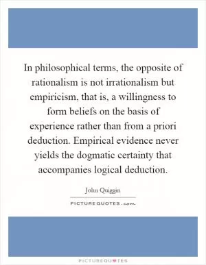 In philosophical terms, the opposite of rationalism is not irrationalism but empiricism, that is, a willingness to form beliefs on the basis of experience rather than from a priori deduction. Empirical evidence never yields the dogmatic certainty that accompanies logical deduction Picture Quote #1