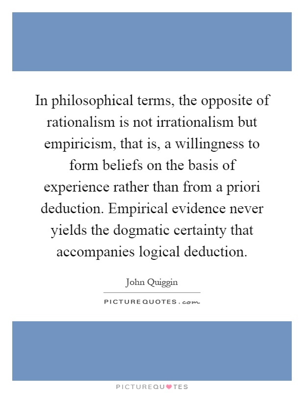 In philosophical terms, the opposite of rationalism is not irrationalism but empiricism, that is, a willingness to form beliefs on the basis of experience rather than from a priori deduction. Empirical evidence never yields the dogmatic certainty that accompanies logical deduction Picture Quote #1