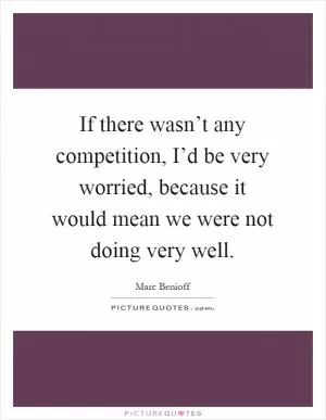 If there wasn’t any competition, I’d be very worried, because it would mean we were not doing very well Picture Quote #1