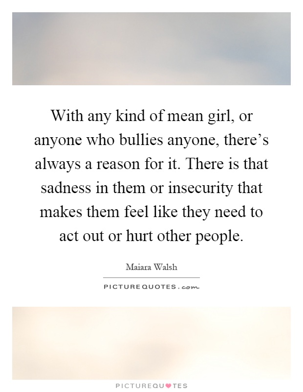 With any kind of mean girl, or anyone who bullies anyone, there's always a reason for it. There is that sadness in them or insecurity that makes them feel like they need to act out or hurt other people Picture Quote #1