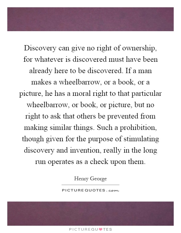 Discovery can give no right of ownership, for whatever is discovered must have been already here to be discovered. If a man makes a wheelbarrow, or a book, or a picture, he has a moral right to that particular wheelbarrow, or book, or picture, but no right to ask that others be prevented from making similar things. Such a prohibition, though given for the purpose of stimulating discovery and invention, really in the long run operates as a check upon them Picture Quote #1