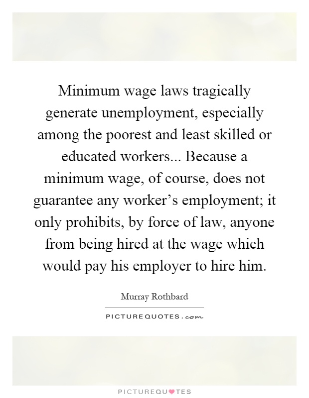 Minimum wage laws tragically generate unemployment, especially among the poorest and least skilled or educated workers... Because a minimum wage, of course, does not guarantee any worker's employment; it only prohibits, by force of law, anyone from being hired at the wage which would pay his employer to hire him Picture Quote #1