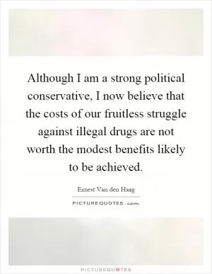 Although I am a strong political conservative, I now believe that the costs of our fruitless struggle against illegal drugs are not worth the modest benefits likely to be achieved Picture Quote #1